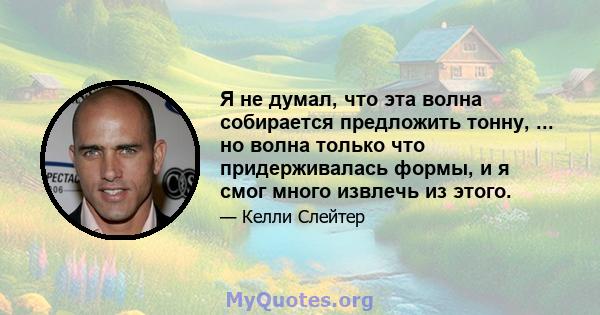 Я не думал, что эта волна собирается предложить тонну, ... но волна только что придерживалась формы, и я смог много извлечь из этого.