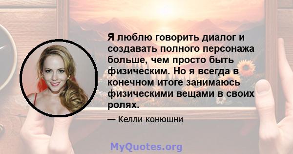 Я люблю говорить диалог и создавать полного персонажа больше, чем просто быть физическим. Но я всегда в конечном итоге занимаюсь физическими вещами в своих ролях.