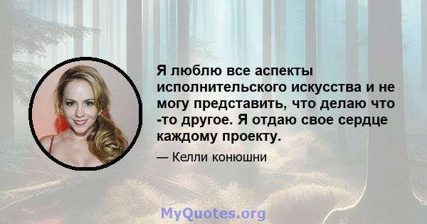 Я люблю все аспекты исполнительского искусства и не могу представить, что делаю что -то другое. Я отдаю свое сердце каждому проекту.