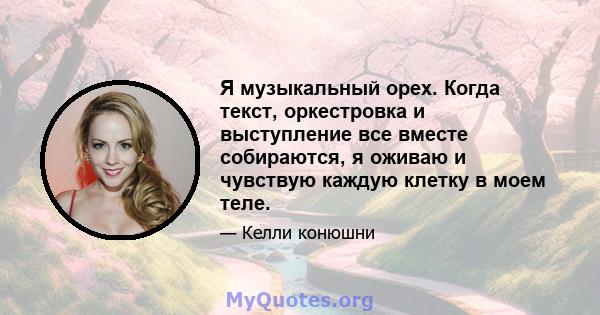 Я музыкальный орех. Когда текст, оркестровка и выступление все вместе собираются, я оживаю и чувствую каждую клетку в моем теле.