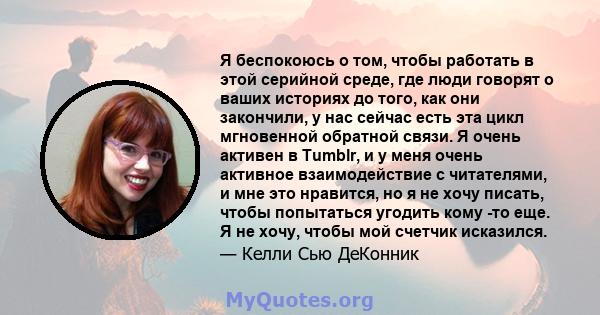 Я беспокоюсь о том, чтобы работать в этой серийной среде, где люди говорят о ваших историях до того, как они закончили, у нас сейчас есть эта цикл мгновенной обратной связи. Я очень активен в Tumblr, и у меня очень