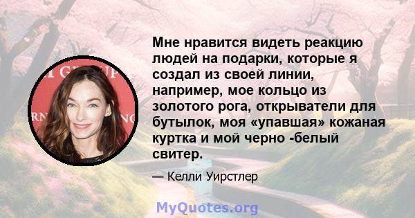 Мне нравится видеть реакцию людей на подарки, которые я создал из своей линии, например, мое кольцо из золотого рога, открыватели для бутылок, моя «упавшая» кожаная куртка и мой черно -белый свитер.