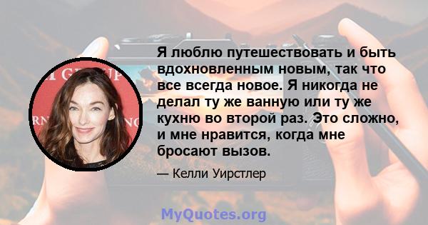 Я люблю путешествовать и быть вдохновленным новым, так что все всегда новое. Я никогда не делал ту же ванную или ту же кухню во второй раз. Это сложно, и мне нравится, когда мне бросают вызов.