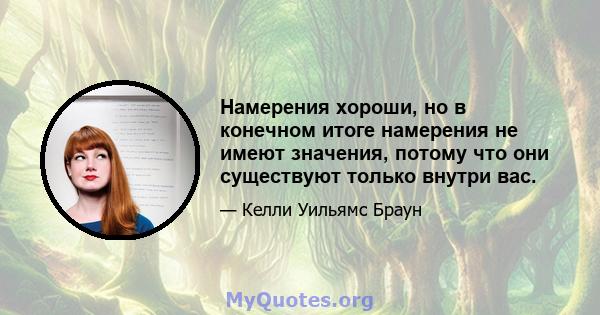 Намерения хороши, но в конечном итоге намерения не имеют значения, потому что они существуют только внутри вас.