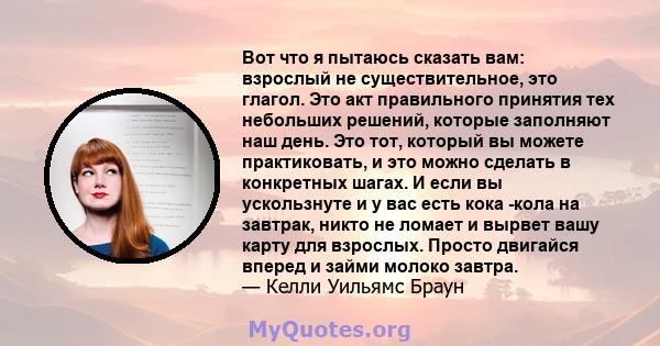 Вот что я пытаюсь сказать вам: взрослый не существительное, это глагол. Это акт правильного принятия тех небольших решений, которые заполняют наш день. Это тот, который вы можете практиковать, и это можно сделать в