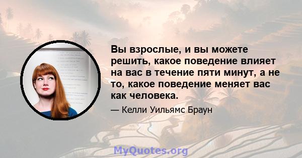 Вы взрослые, и вы можете решить, какое поведение влияет на вас в течение пяти минут, а не то, какое поведение меняет вас как человека.