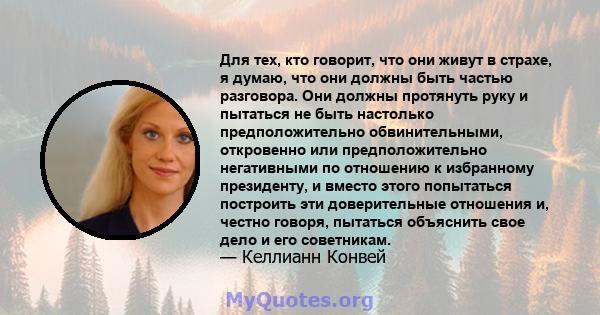 Для тех, кто говорит, что они живут в страхе, я думаю, что они должны быть частью разговора. Они должны протянуть руку и пытаться не быть настолько предположительно обвинительными, откровенно или предположительно