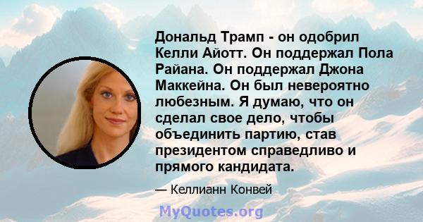 Дональд Трамп - он одобрил Келли Айотт. Он поддержал Пола Райана. Он поддержал Джона Маккейна. Он был невероятно любезным. Я думаю, что он сделал свое дело, чтобы объединить партию, став президентом справедливо и