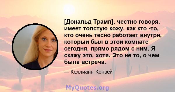 [Дональд Трамп], честно говоря, имеет толстую кожу, как кто -то, кто очень тесно работает внутри, который был в этой комнате сегодня, прямо рядом с ним. Я скажу это, хотя. Это не то, о чем была встреча.