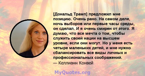 [Дональд Трамп] предложил мне позицию. Очень рано. На самом деле, ночь выборов или первые часы среды, он сделал. И я очень смирен от этого. Я думаю, что все мечта о том, чтобы служить своей нации на высшем уровне, если