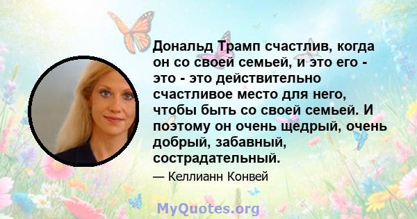 Дональд Трамп счастлив, когда он со своей семьей, и это его - это - это действительно счастливое место для него, чтобы быть со своей семьей. И поэтому он очень щедрый, очень добрый, забавный, сострадательный.