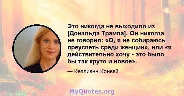 Это никогда не выходило из [Дональда Трампа]. Он никогда не говорил: «О, я не собираюсь преуспеть среди женщин», или «я действительно хочу - это было бы так круто и новое».