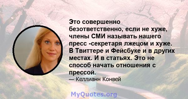 Это совершенно безответственно, если не хуже, члены СМИ называть нашего пресс -секретаря лжецом и хуже. В Твиттере и Фейсбуке и в других местах. И в статьях. Это не способ начать отношения с прессой.