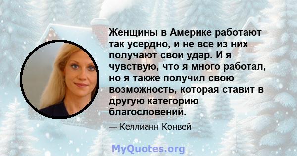 Женщины в Америке работают так усердно, и не все из них получают свой удар. И я чувствую, что я много работал, но я также получил свою возможность, которая ставит в другую категорию благословений.