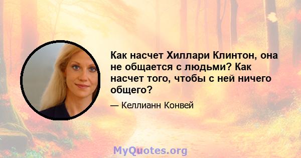 Как насчет Хиллари Клинтон, она не общается с людьми? Как насчет того, чтобы с ней ничего общего?