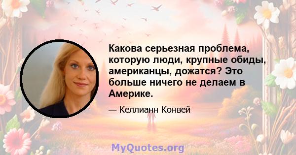 Какова серьезная проблема, которую люди, крупные обиды, американцы, дожатся? Это больше ничего не делаем в Америке.