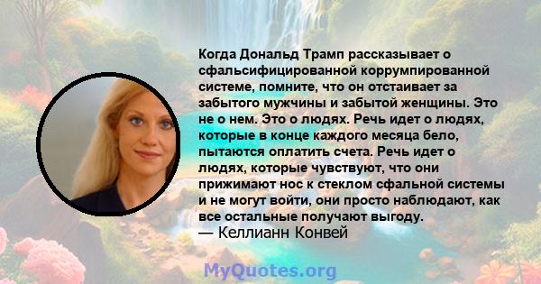 Когда Дональд Трамп рассказывает о сфальсифицированной коррумпированной системе, помните, что он отстаивает за забытого мужчины и забытой женщины. Это не о нем. Это о людях. Речь идет о людях, которые в конце каждого