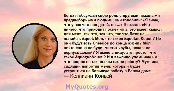 Когда я обсуждал свою роль с другими пожилыми предвыборными людьми, они говорили: «Я знаю, что у вас четверо детей, но ...» Я сказал: «Нет ничего, что приходит после« но », это имеет смысл для меня, так что, так что,