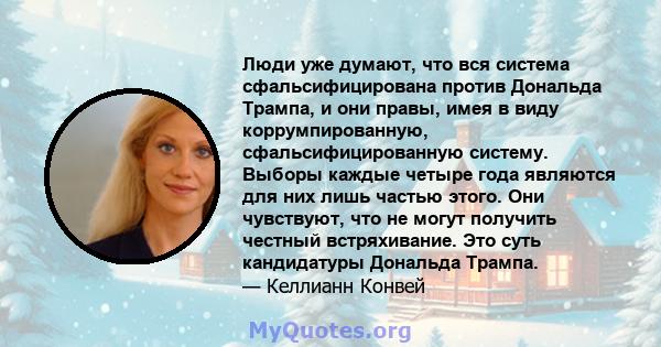 Люди уже думают, что вся система сфальсифицирована против Дональда Трампа, и они правы, имея в виду коррумпированную, сфальсифицированную систему. Выборы каждые четыре года являются для них лишь частью этого. Они