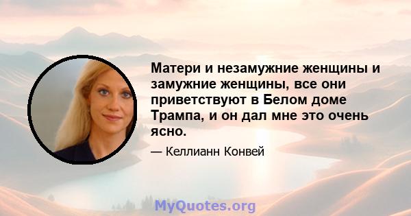 Матери и незамужние женщины и замужние женщины, все они приветствуют в Белом доме Трампа, и он дал мне это очень ясно.