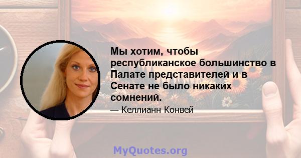 Мы хотим, чтобы республиканское большинство в Палате представителей и в Сенате не было никаких сомнений.