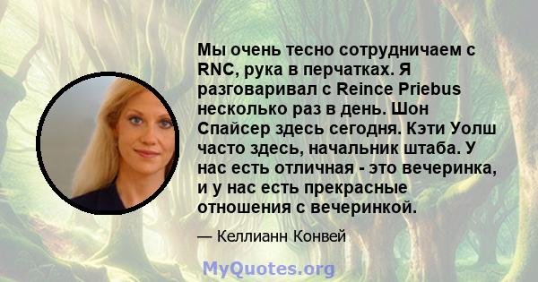 Мы очень тесно сотрудничаем с RNC, рука в перчатках. Я разговаривал с Reince Priebus несколько раз в день. Шон Спайсер здесь сегодня. Кэти Уолш часто здесь, начальник штаба. У нас есть отличная - это вечеринка, и у нас