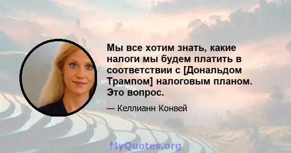 Мы все хотим знать, какие налоги мы будем платить в соответствии с [Дональдом Трампом] налоговым планом. Это вопрос.