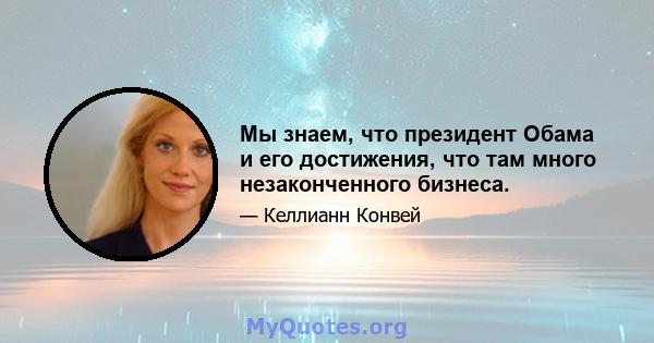 Мы знаем, что президент Обама и его достижения, что там много незаконченного бизнеса.