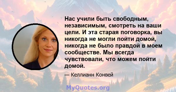 Нас учили быть свободным, независимым, смотреть на ваши цели. И эта старая поговорка, вы никогда не могли пойти домой, никогда не было правдой в моем сообществе. Мы всегда чувствовали, что можем пойти домой.