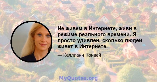 Не живем в Интернете, живи в режиме реального времени. Я просто удивлен, сколько людей живет в Интернете.