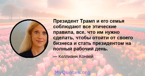 Президент Трамп и его семья соблюдают все этические правила, все, что им нужно сделать, чтобы отойти от своего бизнеса и стать президентом на полный рабочий день.