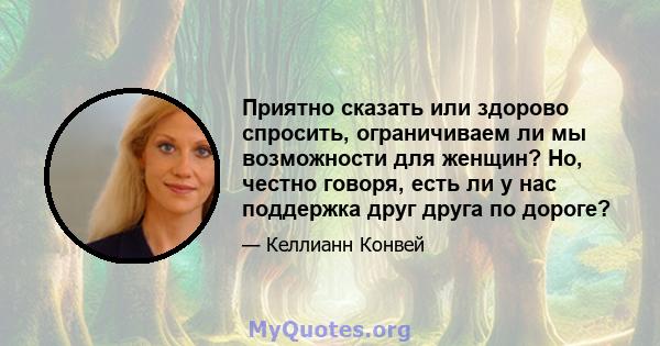 Приятно сказать или здорово спросить, ограничиваем ли мы возможности для женщин? Но, честно говоря, есть ли у нас поддержка друг друга по дороге?