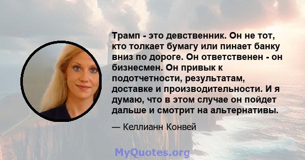 Трамп - это девственник. Он не тот, кто толкает бумагу или пинает банку вниз по дороге. Он ответственен - ​​он бизнесмен. Он привык к подотчетности, результатам, доставке и производительности. И я думаю, что в этом