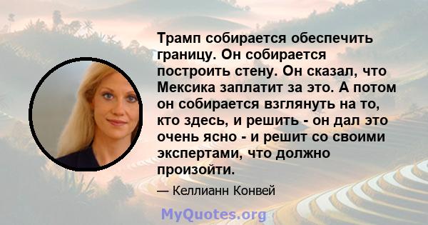 Трамп собирается обеспечить границу. Он собирается построить стену. Он сказал, что Мексика заплатит за это. А потом он собирается взглянуть на то, кто здесь, и решить - он дал это очень ясно - и решит со своими