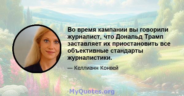 Во время кампании вы говорили журналист, что Дональд Трамп заставляет их приостановить все объективные стандарты журналистики.