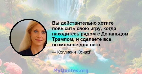 Вы действительно хотите повысить свою игру, когда находитесь рядом с Дональдом Трампом, и сделаете все возможное для него.