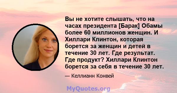 Вы не хотите слышать, что на часах президента [Барак] Обамы более 60 миллионов женщин. И Хиллари Клинтон, которая борется за женщин и детей в течение 30 лет. Где результат. Где продукт? Хиллари Клинтон борется за себя в 