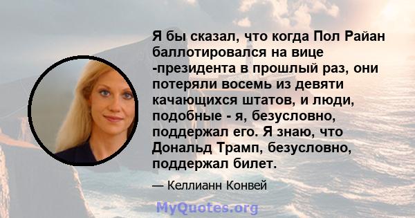 Я бы сказал, что когда Пол Райан баллотировался на вице -президента в прошлый раз, они потеряли восемь из девяти качающихся штатов, и люди, подобные - я, безусловно, поддержал его. Я знаю, что Дональд Трамп, безусловно, 