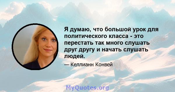 Я думаю, что большой урок для политического класса - это перестать так много слушать друг другу и начать слушать людей.