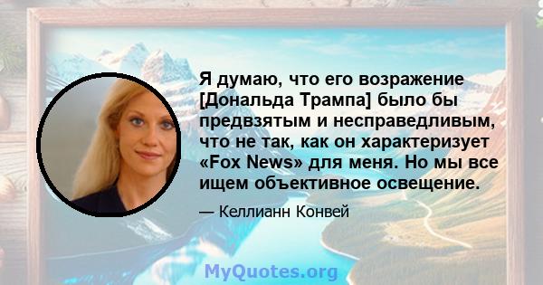 Я думаю, что его возражение [Дональда Трампа] было бы предвзятым и несправедливым, что не так, как он характеризует «Fox News» для меня. Но мы все ищем объективное освещение.