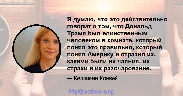 Я думаю, что это действительно говорит о том, что Дональд Трамп был единственным человеком в комнате, который понял это правильно, который понял Америку и отразил их, какими были их чаяния, их страхи и их разочарование.