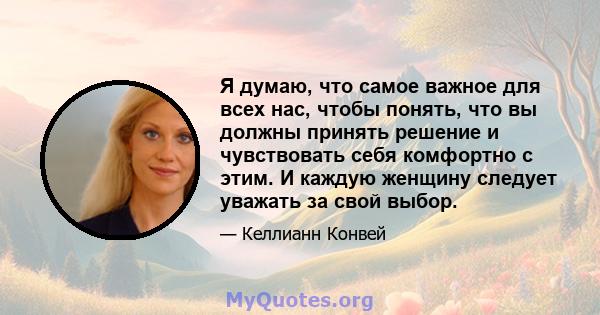 Я думаю, что самое важное для всех нас, чтобы понять, что вы должны принять решение и чувствовать себя комфортно с этим. И каждую женщину следует уважать за свой выбор.