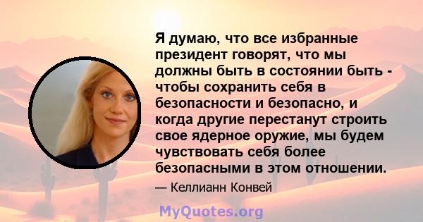 Я думаю, что все избранные президент говорят, что мы должны быть в состоянии быть - чтобы сохранить себя в безопасности и безопасно, и когда другие перестанут строить свое ядерное оружие, мы будем чувствовать себя более 