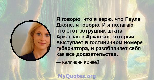 Я говорю, что я верю, что Паула Джонс, я говорю. И я полагаю, что этот сотрудник штата Арканзас в Арканзас, который выступает в гостиничном номере губернатора, и разоблачает себя как все доказательства.