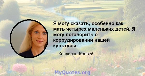 Я могу сказать, особенно как мать четырех маленьких детей. Я могу поговорить о коррудировании нашей культуры.