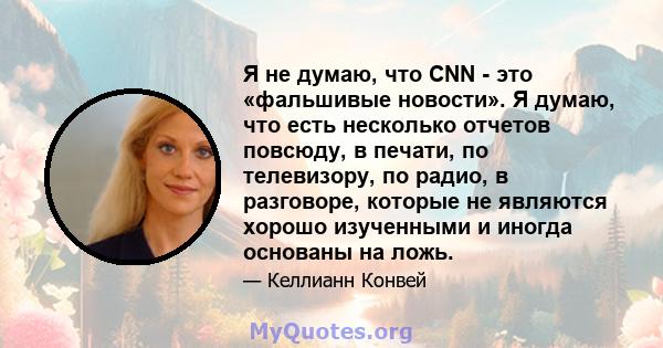 Я не думаю, что CNN - это «фальшивые новости». Я думаю, что есть несколько отчетов повсюду, в печати, по телевизору, по радио, в разговоре, которые не являются хорошо изученными и иногда основаны на ложь.