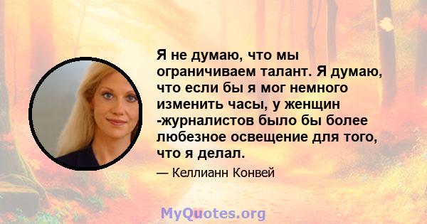 Я не думаю, что мы ограничиваем талант. Я думаю, что если бы я мог немного изменить часы, у женщин -журналистов было бы более любезное освещение для того, что я делал.