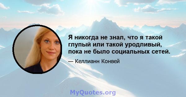 Я никогда не знал, что я такой глупый или такой уродливый, пока не было социальных сетей.