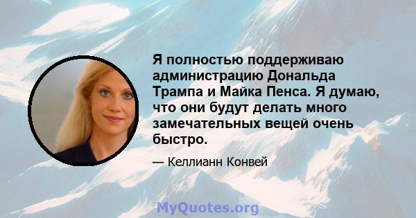 Я полностью поддерживаю администрацию Дональда Трампа и Майка Пенса. Я думаю, что они будут делать много замечательных вещей очень быстро.