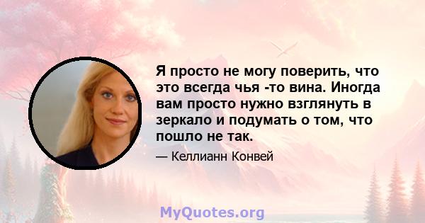 Я просто не могу поверить, что это всегда чья -то вина. Иногда вам просто нужно взглянуть в зеркало и подумать о том, что пошло не так.